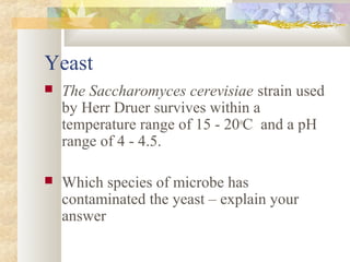 Yeast
 The Saccharomyces cerevisiae strain used
by Herr Druer survives within a
temperature range of 15 - 20o
C and a pH
range of 4 - 4.5.
 Which species of microbe has
contaminated the yeast – explain your
answer
 