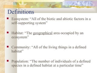 Definitions
 Ecosystem: “All of the biotic and abiotic factors in a
self-supporting system”
 Habitat: “The geographical area occupied by an
ecosystem”
 Community: “All of the living things in a defined
habitat”
 Population: “The number of individuals of a defined
species in a defined habitat at a particular time”
 