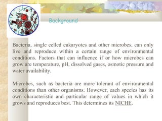 Bacteria, single celled eukaryotes and other microbes, can only
live and reproduce within a certain range of environmental
conditions. Factors that can influence if or how microbes can
grow are temperature, pH, dissolved gases, osmotic pressure and
water availability.
Microbes, such as bacteria are more tolerant of environmental
conditions than other organisms. However, each species has its
own characteristic and particular range of values in which it
grows and reproduces best. This determines its NICHE.
Background
 