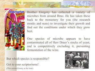 Brother Gregory has collected a variety of
microbes from around Brno. He has taken these
back to the monastery for you (the research
monks and nuns) to investigate their growth and
find out the conditions under which they grow
best.
One species of microbe appears to have
contaminated all of Herr Druer’s stocks of yeast,
and is competitively excluding it, preventing
fermentation of the wine.
But which species is responsible?
Get to your scriptoriums!
(This seemed funny at the time)
 