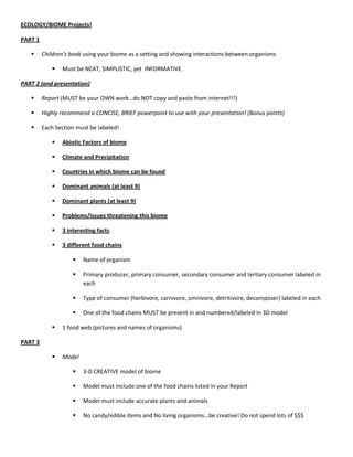 ECOLOGY/BIOME Projects!<br />PART 1<br />Children’s book using your biome as a setting and showing interactions between organisms<br />Must be NEAT, SIMPLISTIC, yet  INFORMATIVE<br />PART 2 (and presentation)<br />Report (MUST be your OWN work…do NOT copy and paste from internet!!!)<br />Highly recommend a CONCISE, BRIEF powerpoint to use with your presentation! (Bonus points)<br />Each Section must be labeled!<br />Abiotic Factors of biome<br />Climate and Precipitation<br />Countries in which biome can be found<br />Dominant animals (at least 9)<br />Dominant plants (at least 9)<br />Problems/issues threatening this biome <br />3 interesting facts<br />3 different food chains<br />Name of organism<br />Primary producer, primary consumer, secondary consumer and tertiary consumer labeled in each<br />Type of consumer (herbivore, carnivore, omnivore, detritivore, decomposer) labeled in each<br />One of the food chains MUST be present in and numbered/labeled in 3D model<br />1 food web (pictures and names of organisms)<br />PART 3<br />Model<br />3-D CREATIVE model of biome<br />Model must include one of the food chains listed in your Report<br />Model must include accurate plants and animals<br />No candy/edible items and No living organisms…be creative! Do not spend lots of $$$<br />