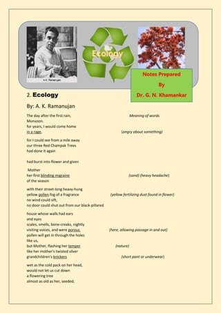 2. Ecology
By: A. K. Ramanujan
The day after the first rain, Meaning of words
Monsoon.
for years, I would come home
in a rage, (angry about something)
for I could see from a mile away
our three Red Champak Trees
had done it again
had burst into flower and given
Mother
her first blinding migraine (sand) (heavy headache)
of the season
with their street-long heavy-hung
yellow pollen fog of a fragrance (yellow fertilizing dust found in flower)
no wind could sift,
no door could shut out from our black-pillared
house whose walls had ears
and eyes
scales, smells, bone-creaks, nightly
visiting voices, and were porous (here, allowing passage in and out)
pollen will get in through the holes
like us,
but Mother, flashing her temper (nature)
like her mother's twisted silver
grandchildren's knickers (short pant or underwear)
wet as the cold pack on her head,
would not let us cut down
a flowering tree
almost as old as her, seeded,
Notes Prepared
By
Dr. G. N. Khamankar
 