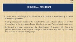 20
BIOLOGICAL SPECTRUM
 The series of Percentage of all life forms of all plants in a community is called
Biological spectrum.
 Biological spectrum indicates the climate of the area and since plants are used in
the analysis of the spectrum , hence it is also known as Phyto-climatic spectrum.
 Biological spectrum represents the distribution of various life forms in
percentile manner. 1can prepare biological spectrum of any area by obtaining
the % value of various plant groups.
 