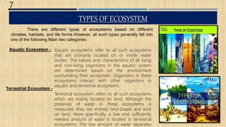 TYPES OF ECOSYSTEM
7
Aquatic ecosystems refer to all such ecosystems
that are primarily located on or inside water
bodies. The nature and characteristics of all living
and non-living organisms in the aquatic system
are determined based on the environment
surrounding their ecosystem. Organisms in these
ecosystems interact with other organisms in
aquatic and terrestrial ecosystems.
Terrestrial ecosystem refers to all such ecosystems
which are mainly located on land. Although the
presence of water in these ecosystems is
measured, they are entirely land-based and exist
on land. More specifically, a low and sufficiently
needed amount of water is located in terrestrial
ecosystems. The low amount of water separates
Aquatic Ecosystem -
Terrestrial Ecosystem -
There are different types of ecosystems based on different
climates, habitats, and life forms.However, all such types generally fall into
one of the following Main two categories :
 