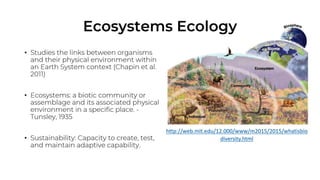 Ecosystems Ecology
• Studies the links between
organisms and their physical
environment within an Earth
System context (Chapin et al.
2011)
• Ecosystems: a biotic community or
assemblage and its associated
physical environment in a
specific place. - Tunsley, 1935
• Sustainability: Capacity to
create, test, and maintain
adaptive capability.
http://web.mit.edu/12.000/www/m2015/2015/whatisbio
diversity.html
 