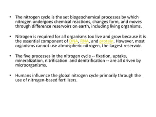 • The nitrogen cycle is the set biogeochemical processes by which
  nitrogen undergoes chemical reactions, changes form, and moves
  through difference reservoirs on earth, including living organisms.

• Nitrogen is required for all organisms too live and grow because it is
  the essential component of DNA, RNA, and protein. However, most
  organisms cannot use atmospheric nitrogen, the largest reservoir.

• The five processes in the nitrogen cycle -- fixation, uptake,
  mineralization, nitrification and denitrification -- are all driven by
  microorganisms.

• Humans influence the global nitrogen cycle primarily through the
  use of nitrogen-based fertilizers.
 
