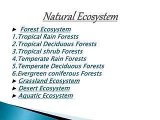 ▶ Forest Ecosystem
1.Tropical Rain Forests
2.Tropical Deciduous Forests
3.Tropical shrub Forests
4.Temperate Rain Forests
5.Temperate Deciduous Forests
6.Evergreen coniferous Forests
▶ Grassland Ecosystem
▶ Desert Ecosystem
▶ Aquatic Ecosystem
 