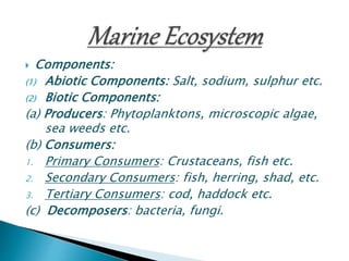  Components:
(1) Abiotic Components: Salt, sodium, sulphur etc.
(2) Biotic Components:
(a) Producers: Phytoplanktons, microscopic algae,
sea weeds etc.
(b) Consumers:
1. Primary Consumers: Crustaceans, fish etc.
2. Secondary Consumers: fish, herring, shad, etc.
3. Tertiary Consumers: cod, haddock etc.
(c) Decomposers: bacteria, fungi.
 