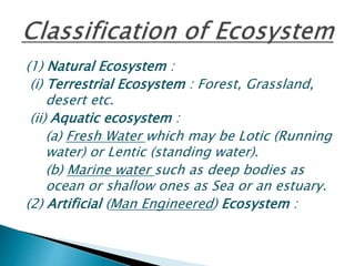 (1) Natural Ecosystem :
(i) Terrestrial Ecosystem : Forest, Grassland,
desert etc.
(ii) Aquatic ecosystem :
(a) Fresh Water which may be Lotic (Running
water) or Lentic (standing water).
(b) Marine water such as deep bodies as
ocean or shallow ones as Sea or an estuary.
(2) Artificial (Man Engineered) Ecosystem :
 
