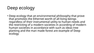 Deep ecology
• Deep ecology that an environmental philosophy that prove
that promotes the Ethernet worth of all living beings
regardless of their instrumental utility to human needs and
the restricting of a modern societies in according of modern
human societies in accordance with such as ideas tree
planting and the man made forest are example of Deep
ecology
 