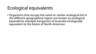 Ecological equivalents
• Organisms that occupy the same or similar ecological list in
the different geographical region are known as ecological
equivalents example kangaroos of Australia ecologically
equivalent to the bision of North American
 