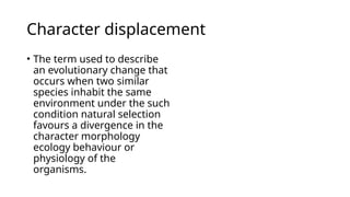 Character displacement
• The term used to describe
an evolutionary change that
occurs when two similar
species inhabit the same
environment under the such
condition natural selection
favours a divergence in the
character morphology
ecology behaviour or
physiology of the
organisms.
 