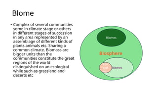 Blome
• Complex of several communities
some in climate stage or others
in different stages of succession
in any area represented by an
assemblage of different kinds of
plants animals etc. Sharing a
common climate. Biomass are
bigger units than the
communities constitute the great
regions of the world
distinguished on an ecological
while such as grassland and
deserts etc
Biosphere
Biomes
Eco
syst
em
Biomes
 