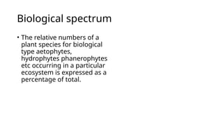Biological spectrum
• The relative numbers of a
plant species for biological
type aetophytes,
hydrophytes phanerophytes
etc occurring in a particular
ecosystem is expressed as a
percentage of total.
 