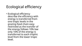 Ecological efficiency
• Ecological efficiency
describe the efficiency with
energy is transferred from
one tropic levels in the
grazing food chain easy
restricted as the transfer of
the energy follows 10% low
only 10% of the energy is
transferred to each trophic
level from the lower tropic
level.
 