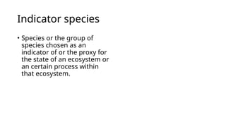 Indicator species
• Species or the group of
species chosen as an
indicator of or the proxy for
the state of an ecosystem or
an certain process within
that ecosystem.
 