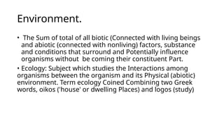 Environment.
• The Sum of total of all biotic (Connected with living beings
and abiotic (connected with nonliving) factors, substance
and conditions that surround and Potentially influence
organisms without be coming their constituent Part.
• Ecology: Subject which studies the Interactions among
organisms between the organism and its Physical (abiotic)
environment. Term ecology Coined Combining two Greek
words, oikos ('house' or dwelling Places) and logos (study)
 