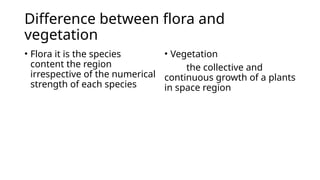 Difference between flora and
vegetation
• Flora it is the species
content the region
irrespective of the numerical
strength of each species
• Vegetation
the collective and
continuous growth of a plants
in space region
 