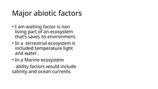 Major abiotic factors
• I am waiting factor is non
living part of an ecosystem
that’s saves its environment.
• In a terrestrial ecosystem it
included temperature light
and water .
• In a Marine ecosystem
ability factors would include
salinity and ocean currents.
 