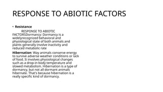 RESPONSE TO ABIOTIC FACTORS
• Resistance
RESPONSE TO ABIOTIC
FACTORSDormancy: Dormancy is a
widelyrecognized behavioral and
physiological state of both animals and
plants generally involve inactivity and
reduced metabolic rate
Hibernation: Way animals conserve energy
to survive adverse weather conditions or lack
of food. It involves physiological changes
such as a drop-in body temperature and
slowed metabolism. Hibernation is a type of
dormancy, but not all dormant animals
hibernate. That's because hibernation is a
really specific kind of dormancy.
 