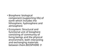 • Biosphere: biological
component (supporting life) of
earth which includes the
lithosphere, hydrosphere and
atmosphere
• Ecosystem: Structural and
functional unit of biosphere
consisting of community of
living beings and the physical
environment, both interacting
and exchanging materials
between them.BIOSPHERE 小
 