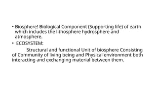 • Biosphere! Biological Component (Supporting life) of earth
which includes the lithosphere hydrosphere and
atmosphere.
• ECOSYSTEM:
Structural and functional Unit of biosphere Consisting
of Community of living being and Physical environment both
interacting and exchanging material between them.
 