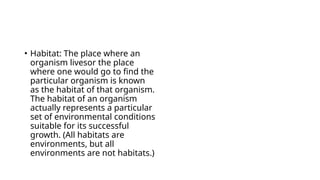 • Habitat: The place where an
organism livesor the place
where one would go to find the
particular organism is known
as the habitat of that organism.
The habitat of an organism
actually represents a particular
set of environmental conditions
suitable for its successful
growth. (All habitats are
environments, but all
environments are not habitats.)
 