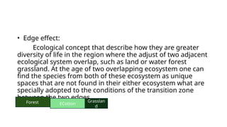 • Edge effect:
Ecological concept that describe how they are greater
diversity of life in the region where the adjust of two adjacent
ecological system overlap, such as land or water forest
grassland. At the age of two overlapping ecosystem one can
find the species from both of these ecosystem as unique
spaces that are not found in their either ecosystem what are
specially adopted to the conditions of the transition zone
between the two edges.
Forest ECotton
Grasslan
d
 