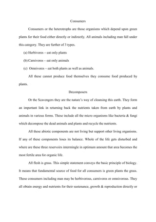 Consumers
Consumers or the heterotrophs are those organisms which depend upon green
plants for their food either directly or indirectly. All animals including man fall under
this category. They are further of 3 types.
(a) Herbivores – eat only plants
(b) Carnivores – eat only animals
(c) Omnivores – eat both plants as well as animals.
All these cannot produce food themselves they consume food produced by
plants.
Decomposers
Or the Scavengers they are the nature‟s way of cleansing this earth. They form
an important link in returning back the nutrients taken from earth by plants and
animals in various forms. These include all the micro organisms like bacteria & fungi
which decompose the dead animals and plants and recycle the nutrients.
All these abiotic components are not living but support other living organisms.
If any of these components loses its balance. Whole of the life gets disturbed and
where are these three reservoirs intermingle in optimum amount that area becomes the
most fertile area for organic life.
All flesh is grass. This simple statement conveys the basic principle of biology.
It means that fundamental source of food for all consumers is green plants the grass.
These consumers including man may be herbivorous, carnivores or omnivorous. They
all obtain energy and nutrients for their sustenance, growth & reproduction directly or
 