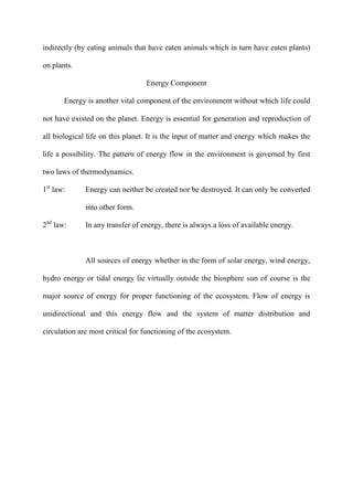 indirectly (by eating animals that have eaten animals which in turn have eaten plants)
on plants.
Energy Component
Energy is another vital component of the environment without which life could
not have existed on the planet. Energy is essential for generation and reproduction of
all biological life on this planet. It is the input of matter and energy which makes the
life a possibility. The pattern of energy flow in the environment is governed by first
two laws of thermodynamics.
1st
law: Energy can neither be created nor be destroyed. It can only be converted
into other form.
2nd
law: In any transfer of energy, there is always a loss of available energy.
All sources of energy whether in the form of solar energy, wind energy,
hydro energy or tidal energy lie virtually outside the biosphere sun of course is the
major source of energy for proper functioning of the ecosystem. Flow of energy is
unidirectional and this energy flow and the system of matter distribution and
circulation are most critical for functioning of the ecosystem.
 