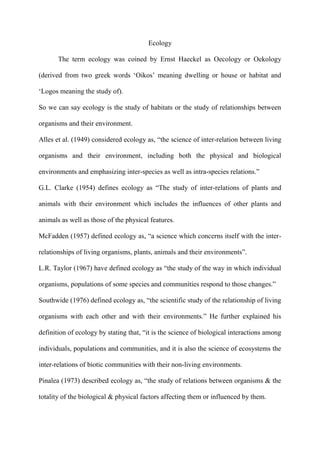 Ecology
The term ecology was coined by Ernst Haeckel as Oecology or Oekology
(derived from two greek words „Oikos‟ meaning dwelling or house or habitat and
„Logos meaning the study of).
So we can say ecology is the study of habitats or the study of relationships between
organisms and their environment.
Alles et al. (1949) considered ecology as, “the science of inter-relation between living
organisms and their environment, including both the physical and biological
environments and emphasizing inter-species as well as intra-species relations.”
G.L. Clarke (1954) defines ecology as “The study of inter-relations of plants and
animals with their environment which includes the influences of other plants and
animals as well as those of the physical features.
McFadden (1957) defined ecology as, “a science which concerns itself with the inter-
relationships of living organisms, plants, animals and their environments”.
L.R. Taylor (1967) have defined ecology as “the study of the way in which individual
organisms, populations of some species and communities respond to those changes.”
Southwide (1976) defined ecology as, “the scientific study of the relationship of living
organisms with each other and with their environments.” He further explained his
definition of ecology by stating that, “it is the science of biological interactions among
individuals, populations and communities, and it is also the science of ecosystems the
inter-relations of biotic communities with their non-living environments.
Pinalea (1973) described ecology as, “the study of relations between organisms & the
totality of the biological & physical factors affecting them or influenced by them.
 