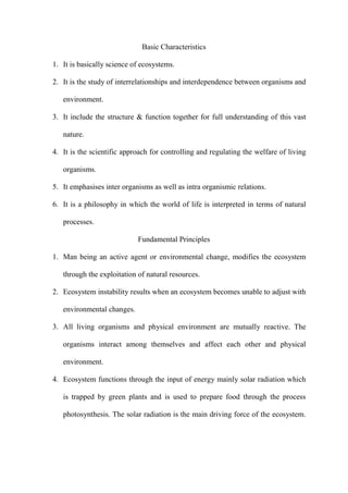 Basic Characteristics
1. It is basically science of ecosystems.
2. It is the study of interrelationships and interdependence between organisms and
environment.
3. It include the structure & function together for full understanding of this vast
nature.
4. It is the scientific approach for controlling and regulating the welfare of living
organisms.
5. It emphasises inter organisms as well as intra organismic relations.
6. It is a philosophy in which the world of life is interpreted in terms of natural
processes.
Fundamental Principles
1. Man being an active agent or environmental change, modifies the ecosystem
through the exploitation of natural resources.
2. Ecosystem instability results when an ecosystem becomes unable to adjust with
environmental changes.
3. All living organisms and physical environment are mutually reactive. The
organisms interact among themselves and affect each other and physical
environment.
4. Ecosystem functions through the input of energy mainly solar radiation which
is trapped by green plants and is used to prepare food through the process
photosynthesis. The solar radiation is the main driving force of the ecosystem.
 