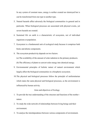 In any system of constant mass, energy is neither created nor destroyed but is
can be transformed from one type to another type.
5. Natural hazards affect adversely the biological communities in general and in
particular. When biological processes are associated with physical events, yet
severe hazards are created.
6. Sustained life on earth is a characteristic of ecosystem, not of individual
organisms or population.
7. Ecosystem is a fundamental unit of ecological study because it comprises both
biotic and abiotic components.
8. The ecosystem productivity depends on two factors:
(a) The availability of the amount of solar radiation to the primary producers.
(b) The efficiency of plants to convert solar energy into chemical energy.
9. Environmental principles of holistic nature of natural environment which
largely affect the biological communities in a biospheric ecosystem.
10.The physical and biological processes follow the principle of uniformitarian
which states the same physical and biological processes, as the environment is
influenced by human activity.
Aims and objectives of Ecology
1. To provide the true understanding of the structure and functions of the mother -
nature.
2. To study the wide network of relationships between living beings and their
environment.
3. To analyse the interdependence between various components of environment.
 