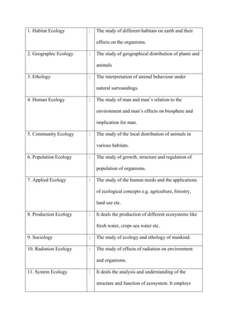 1. Habitat Ecology : The study of different-habitats on earth and their
effects on the organisms.
2. Geographic Ecology : The study of geographical distribution of plants and
animals
3. Ethology : The interpretation of animal behaviour under
natural surroundings.
4. Human Ecology : The study of man and man‟s relation to the
environment and man‟s effects on biosphere and
implication for man.
5. Community Ecology : The study of the local distribution of animals in
various habitats.
6. Population Ecology : The study of growth, structure and regulation of
population of organisms.
7. Applied Ecology : The study of the human needs and the applications
of ecological concepts e.g. agriculture, forestry,
land use etc.
8. Production Ecology : It deals the production of different ecosystems like
fresh water, crops sea water etc.
9. Sociology : The study of ecology and ethology of mankind.
10. Radiation Ecology : The study of effects of radiation on environment
and organisms.
11. System Ecology : It deals the analysis and understanding of the
structure and function of ecosystem. It employs
 