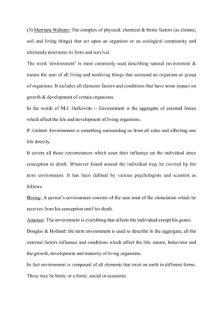 (3) Merriam-Webster: The complex of physical, chemical & biotic factors (as climate,
soil and living things) that act upon an organism or an ecological community and
ultimately determine its form and survival.
The word „environment‟ is most commonly used describing natural environment &
means the sum of all living and nonliving things that surround an organism or group
of organisms. It includes all elements factors and conditions that have some impact on
growth & development of certain organisms.
In the words of M.J. Herkovitts :- Environment is the aggregate of external forces
which affect the life and development of living organisms.
P. Gisbert: Environment is something surrounding us from all sides and affecting one
life directly.
It covers all those circumstances which asset their influence on the individual since
conception to death. Whatever found around the individual may be covered by the
term environment. It has been defined by various psychologists and scientist as
follows:
Boring: A person‟s environment consists of the sum total of the stimulation which he
receives from his conception until his death.
Anastasi: The environment is everything that affects the individual except his genes.
Douglas & Holland: the term environment is used to describe in the aggregate, all the
external factors influence and conditions which affect the life, nature, behaviour and
the growth, development and maturity of living organisms.
In fact environment is composed of all elements that exist on earth in different forms.
These may be biotic or a biotic, social or economic.
 