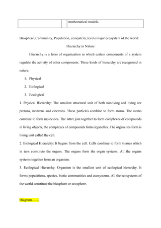 mathematical models.
Biosphere, Community, Population, ecosystem, levels major ecosystem of the world.
Hierarchy in Nature
Hierarchy is a form of organization in which certain components of a system
regulate the activity of other components. Three kinds of hierarchy are recognized in
nature:
1. Physical
2. Biological
3. Ecological
1. Physical Hierarchy: The smallest structural unit of both nonliving and living are
protons, neutrons and electrons. These particles combine to form atoms. The atoms
combine to form molecules. The latter join together to form complexes of compounds
in living objects, the complexes of compounds form organelles. The organelles form is
living unit called the cell.
2. Biological Hierarchy: It begins from the cell. Cells combine to form tissues which
in turn constitute the organs. The organs form the organ systems. All the organs
systems together form an organism.
3. Ecological Hierarchy: Organism is the smallest unit of ecological hierarchy. It
forms populations, species, biotic communities and ecosystems. All the ecosystems of
the world constitute the biosphere or ecosphere.
Diagram........
 
