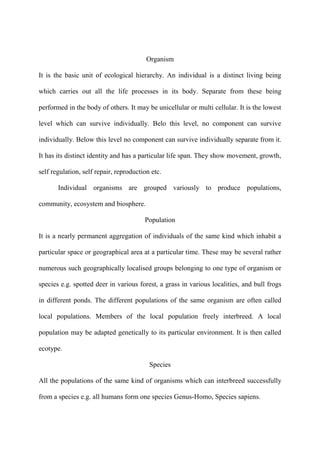 Organism
It is the basic unit of ecological hierarchy. An individual is a distinct living being
which carries out all the life processes in its body. Separate from these being
performed in the body of others. It may be unicellular or multi cellular. It is the lowest
level which can survive individually. Belo this level, no component can survive
individually. Below this level no component can survive individually separate from it.
It has its distinct identity and has a particular life span. They show movement, growth,
self regulation, self repair, reproduction etc.
Individual organisms are grouped variously to produce populations,
community, ecosystem and biosphere.
Population
It is a nearly permanent aggregation of individuals of the same kind which inhabit a
particular space or geographical area at a particular time. These may be several rather
numerous such geographically localised groups belonging to one type of organism or
species e.g. spotted deer in various forest, a grass in various localities, and bull frogs
in different ponds. The different populations of the same organism are often called
local populations. Members of the local population freely interbreed. A local
population may be adapted genetically to its particular environment. It is then called
ecotype.
Species
All the populations of the same kind of organisms which can interbreed successfully
from a species e.g. all humans form one species Genus-Homo, Species sapiens.
 
