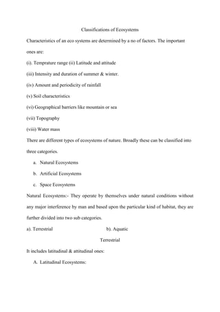 Classifications of Ecosystems
Characteristics of an eco systems are determined by a no of factors. The important
ones are:
(i). Temprature range (ii) Latitude and attitude
(iii) Intensity and duration of summer & winter.
(iv) Amount and periodicity of rainfall
(v) Soil characteristics
(vi) Geographical barriers like mountain or sea
(vii) Topography
(viii) Water mass
There are different types of ecosystems of nature. Broadly these can be classified into
three categories.
a. Natural Ecosystems
b. Artificial Ecosystems
c. Space Ecosystems
Natural Ecosystems:- They operate by themselves under natural conditions without
any major interference by man and based upon the particular kind of habitat, they are
further divided into two sub categories.
a). Terrestrial b). Aquatic
Terrestrial
It includes latitudinal & attitudinal ones:
A. Latitudinal Ecosystems:
 