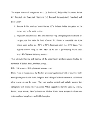 The major terrestrial ecosystems are : (i) Tundra (ii) Taiga (iii) Deciduous forest
(iv) Tropical rain forest (v) Chapporal (vi) Tropical Savannah (vii) Grassland and
(viii) Desert
1. Tundra: It lies north of timberline or 60o
N latitude below the polar ice. It
occurs only in the arctic region.
2. Physical Characteristics: This area receives very little precipitation around 25
cm per year that tooin the form of snow. So climate is extremely cold with
winter temp. as low as – 30o
C to 40o
C. Summeris short (i.e. 45 75 days). The
highest summer temp. is 10o
C. Most of the soil is permanently frozen only
upper 10-20 cm melts during summer.
This alternate thawing and freezing of the upper layers produces cracks leading to
formation of ponds, pools, marshes & bogs.
Life: Life is scarce. Both plants and animals exist.
Flora: Flora is characterised by this low growing vegetation devoid of any tree. Only
those plants grow which either complete their life cycle in brief summer or can remain
alive when covered by snow. They are shallow rooted and include mosses like
sphagnum and lichens like Caledonia. Other vegetation includes grasses, sedges,
heaths, a few shrubs, dwarf willows and birches. Plants show xerophytic characters
with small and hairy leaves and folded margins.
 