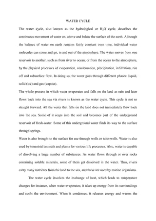 WATER CYCLE
The water cycle, also known as the hydrological or H2O cycle, describes the
continuous movement of water on, above and below the surface of the earth. Although
the balance of water on earth remains fairly constant over time, individual water
molecules can come and go, in and out of the atmosphere. The water moves from one
reservoir to another, such as from river to ocean, or from the ocean to the atmosphere,
by the physical processes of evaporation, condensation, precipitation, infiltration, run
off and subsurface flow. In doing so, the water goes through different phases: liquid,
solid (ice) and gas (vapour).
The whole process in which water evaporates and falls on the land as rain and later
flows back into the sea via rivers is known as the water cycle. This cycle is not so
straight forward. All the water that falls on the land does not immediately flow back
into the sea. Some of it seeps into the soil and becomes part of the underground
reservoir of fresh-water. Some of this underground water finds its way to the surface
through springs.
Water is also brought to the surface for use through wells or tube-wells. Water is also
used by terrestrial animals and plants for various life processes. Also, water is capable
of dissolving a large number of substances. As water flows through or over rocks
containing soluble minerals, some of them get dissolved in the water. Thus, rivers
carry many nutrients from the land to the sea, and these are used by marine organisms.
The water cycle involves the exchange of heat, which leads to temperature
changes for instance, when water evaporates; it takes up energy from its surroundings
and cools the environment. When it condenses, it releases energy and warms the
 