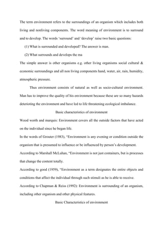 The term environment refers to the surroundings of an organism which includes both
living and nonliving components. The word meaning of environment is to surround
and to develop. The words „surround‟ and „develop‟ raise two basic questions:
(1) What is surrounded and developed? The answer is man.
(2) What surrounds and develops the ma
The simple answer is other organisms e.g. other living organisms social cultural &
economic surroundings and all non living components hand, water, air, rain, humidity,
atmospheric pressure.
Thus environment consists of natural as well as socio-cultural environment.
Man has to improve the quality of his environment because these are so many hazards
deterioting the environment and have led to life threatening ecological imbalance.
Basic characteristics of environment
Wood worth and marquis: Environment covers all the outside factors that have acted
on the individual since he began life.
In the words of Grouter (1983), “Environment is any evening or condition outside the
organism that is presumed to influence or be influenced by person‟s development.
According to Marshall McLuhan, “Environment is not just containers, but is processes
that change the content totally.
According to good (1959), “Environment as a term designates the entire objects and
conditions that affect the individual through such stimuli as he is able to receive.
According to Chapman & Reiss (1992): Environment is surrounding of an organism,
including other organism and other physical features.
Basic Characteristics of environment
 