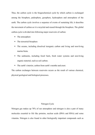 Thus, the carbon cycle is the biogeochemical cycle by which carbon is exchanged
among the biosphere, pedosphere, geosphere, hydrosphere and atmosphere of the
earth. The carbon cycle involves a sequence of events of sustaining life; it describes
the movement of carbon as it is recycled and reused through the biosphere. The global
carbon cycle is divided into following major reservoirs of carbon:
 The atmosphere
 The terrestrial biosphere
 The oceans, including dissolved inorganic carbon and living and non-living
marine biota.
 The sediments, including fossil fuels, fresh water systems and non-living
organic material, such as soil carbon.
 The earth‟s interior, carbon from earth‟s menthe and crust.
The carbon exchanges between reservoirs occurs as the result of various chemical,
physical geological and biological processes.
Nitrogen Cycle
Nitrogen gas makes up 78% of our atmosphere and nitrogen is also a part of many
molecules essential to life like proteins, nuclear acids (DNA and RNA) and some
vitamins. Nitrogen is also found in other biologically important compounds such as
 