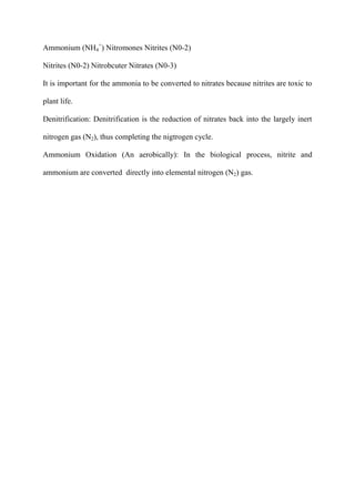 Ammonium (NH4
+
) Nitromones Nitrites (N0-2)
Nitrites (N0-2) Nitrobcuter Nitrates (N0-3)
It is important for the ammonia to be converted to nitrates because nitrites are toxic to
plant life.
Denitrification: Denitrification is the reduction of nitrates back into the largely inert
nitrogen gas (N2), thus completing the nigtrogen cycle.
Ammonium Oxidation (An aerobically): In the biological process, nitrite and
ammonium are converted directly into elemental nitrogen (N2) gas.
 