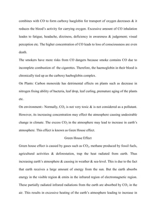 combines with CO to form carboxy haeglobin for transport of oxygen decreases & it
reduces the blood‟s activity for carrying oxygen. Excessive amount of CO inhalation
leades to fatigue, headache, dizziness, deficiency in awareness & judgement; visual
perception etc. The higher concentration of CO leads to loss of consciousness are even
death.
The smokers have more risks from CO dangers because smoke contains CO due to
incomplete combustion of the cigarettes. Therefore, the haemoglobin in their blood is
chronically tied up as the carboxy haeboglobin complex.
On Plants: Carbon monoxide has detrimental effects on plants such as decrease in
nitrogen fixing ability of bacteria, leaf drop, leaf curling, premature aging of the plants
etc.
On environment:- Normally, CO2 is not very toxic & is not considered as a pollutant.
However, its increasing concentration may effect the atmosphere causing undesirable
change in climate. The excess CO2 in the atmosphere may lead to increase in earth‟s
atmosphere. This effect is known as Geen House effect.
Green House Effect
Green house effect is caused by gases such as CO2, methane produced by fossil fuels,
agricultural activities & deforestation, trap the heat radiated from earth. Thus
increasing earth‟s atmosphere & causing in weather & sea-level. This is due to the fact
that earth receives a large amount of energy from the sun. But the earth absorbs
energy in the visible region & emits in the infrared region of electromagnetic region.
These partially radiated infrared radiations from the earth are absorbed by CO2 in the
air. This results in excessive heating of the earth‟s atmosphere leading to increase in
 