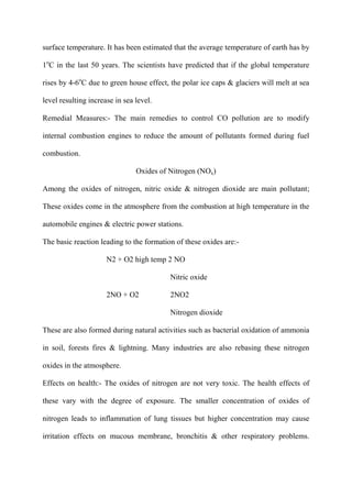 surface temperature. It has been estimated that the average temperature of earth has by
1o
C in the last 50 years. The scientists have predicted that if the global temperature
rises by 4-6o
C due to green house effect, the polar ice caps & glaciers will melt at sea
level resulting increase in sea level.
Remedial Measures:- The main remedies to control CO pollution are to modify
internal combustion engines to reduce the amount of pollutants formed during fuel
combustion.
Oxides of Nitrogen (NOx)
Among the oxides of nitrogen, nitric oxide & nitrogen dioxide are main pollutant;
These oxides come in the atmosphere from the combustion at high temperature in the
automobile engines & electric power stations.
The basic reaction leading to the formation of these oxides are:-
N2 + O2 high temp 2 NO
Nitric oxide
2NO + O2 2NO2
Nitrogen dioxide
These are also formed during natural activities such as bacterial oxidation of ammonia
in soil, forests fires & lightning. Many industries are also rebasing these nitrogen
oxides in the atmosphere.
Effects on health:- The oxides of nitrogen are not very toxic. The health effects of
these vary with the degree of exposure. The smaller concentration of oxides of
nitrogen leads to inflammation of lung tissues but higher concentration may cause
irritation effects on mucous membrane, bronchitis & other respiratory problems.
 