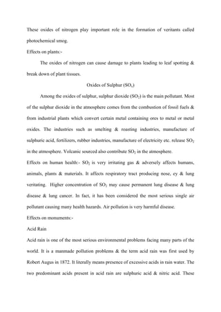 These oxides of nitrogen play important role in the formation of veritants called
photochemical smog.
Effects on plants:-
The oxides of nitrogen can cause damage to plants leading to leaf spotting &
break down of plant tissues.
Oxides of Sulphur (SOx)
Among the oxides of sulphur, sulphur dioxide (SO2) is the main pollutant. Most
of the sulphur dioxide in the atmosphere comes from the combustion of fossil fuels &
from industrial plants which convert certain metal containing ores to metal or metal
oxides. The industries such as smelting & roasting industries, manufacture of
sulphuric acid, fertilizers, rubber industries, manufacture of electricity etc. release SO2
in the atmosphere. Volcanic sourced also contribute SO2 in the atmosphere.
Effects on human health:- SO2 is very irritating gas & adversely affects humans,
animals, plants & materials. It affects respiratory tract producing nose, ey & lung
veritating. Higher concentration of SO2 may cause permanent lung disease & lung
disease & lung cancer. In fact, it has been considered the most serious single air
pollutant causing many health hazards. Air pollution is very harmful disease.
Effects on monuments:-
Acid Rain
Acid rain is one of the most serious environmental problems facing many parts of the
world. It is a manmade pollution problems & the term acid rain was first used by
Robert Augus in 1872. It literally means presence of excessive acids in rain water. The
two predominant acids present in acid rain are sulphuric acid & nitric acid. These
 
