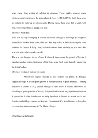 acids come from oxides of sulphur & nitrogen. These oxides undergo many
photochemical reactions in the atmosphere & form H2SO4 & HNO3. Both these acids
are soluble in water & are strong acids. During rains, these acids fall to earth with
rain. This polluted rain is called acid rain.
Effects of Acid Rain
Acid rain is very damaging & causes extensive damage to buildings & sculptural
materials of marble, lime stone, slate etc. The Taj-Mahal in India is facing the same
problem. In Greece & Italy many valuable statues have partially by acid rain. The
acid rain water also corrodes metals.
The acid rain damages leaves of trees & plants & has retarded the growth of forests. It
has also resulted in the elimination of life from some fresh water lakes by destroying
the living bodies.
Effects of Oxides of Sulphur on plants:
Atmosheric sulphur dioxide is also harmful for plants. It damages
vegetables crops & affects plant growth & nutrient quality of plant products. The long
exposure of plants to SO2 caused damage to leaf tissue & caused chlorooses (a
lillaching of green portions of leaves). Sulphur dioxide is not only injurious to humans
& plants but it also deteriorates not only injurious to human & plants but it also
deteriorates buildings, statues, roofing etc. Emission of SO2 from Mathura refinery has
been causing serious damage to Taj Mahal of Agra.
Other Gaseous Pollutants
 