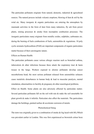 The particulate pollutants originate from natural, domestic, industrial & agricultural
sources. The natural process include volcanic eruptions, blowing of dust & soil by the
wind etc. Many inorganic & organic particulates are entering the atmosphere by
manmade activities in the form of dust from many industries, fly ash from power
plants, mining processes & smoke from incomplete combustion processes. The
inorganic particulates many originate from metallic oxides, sulphides, carbonates etc.
during the burning of fuels combustions of fuels, automobiles & vegetations. 10 poly
cyclic aromatic hydrocarbons (PAH) are important components of organic particulates
matter because of their carcinogenic nature.
Effects on Human Health:
The particulate pollutants cause various allergic reaction such as bronchial asthma,
tuberculosis & other infections because these attack the respiratory tract & harm
tissues in the lungs. Workers exposed to aliestos pollutants develop cancer
mesothelioma head, the most serious pollutant released from automobiles ochausts
cause metalislic disturbances in human body & lead to muscular paralysis, mental
retardation, abnormalities in facitlity & pregnancy & other neurological problems.
Effect on Health: Some plants are also adversely affected by particulate matter.
Several particulate pollutants fall on the soil with rain & make the soil unsuitable for
plant growth & make it infertile. Particulate also affect the materials. The particulates
damage the buildings, painted surface & accelerate ceerosion of metals.
Photochemical Smog
The term was originally given to a combination of smoke & fog laced with SO2 Which
was prevalent earlier in London. This was first experienced as brownish colour hoze
 