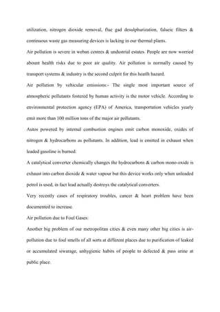 utilization, nitrogen dioxide removal, flue gad desulphurization, falueic filters &
continuous waste gas measuring devices is lacking in our thermal plants.
Air pollution is severe in weban centres & undustrial estates. People are now worried
abount health risks due to poor air quality. Air pollution is normally caused by
transport systems & industry is the second culprit for this heatlh hazard.
Air pollution by vehicular emissions:- The single most important source of
atmospheric pollutants fostered by human activity is the motor vehicle. According to
environmental protection agency (EPA) of America, transportation vehicles yearly
emit more than 100 million tons of the major air pollutants.
Autos powered by internal combustion engines emit carbon monoxide, oxides of
nitrogen & hydrocarbons as pollutants. In addition, lead is emitted in exhaust when
leaded gasoline is burned.
A catalytical converter chemically changes the hydrocarbons & carbon mono-oxide is
exhaust into carbon dioxide & water vapour but this device works only when unleaded
petrol is used, in fact lead actually destroys the catalytical converters.
Very recently cases of respiratory troubles, cancer & heart problem have been
documented to increase.
Air pollution due to Foul Gases:
Another big problem of our metropolitan cities & even many other big cities is air-
pollution due to foul smells of all sorts at different places due to purification of leaked
or accumulated siwarage, unhygienic habits of people to defected & pass urine at
public place.
 