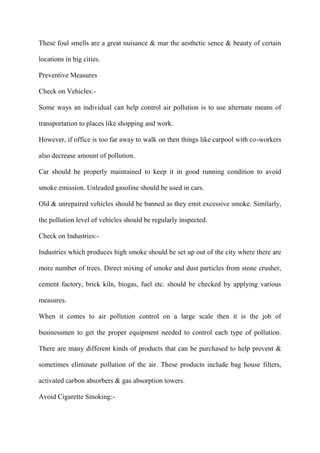 These foul smells are a great nuisance & mar the aesthetic sence & beauty of certain
locations in big cities.
Preventive Measures
Check on Vehicles:-
Some ways an individual can help control air pollution is to use alternate means of
transportation to places like shopping and work.
However, if office is too far away to walk on then things like carpool with co-workers
also decrease amount of pollution.
Car should be properly maintained to keep it in good running condition to avoid
smoke emission. Unleaded gasoline should be used in cars.
Old & unrepaired vehicles should be banned as they emit excessive smoke. Similarly,
the pollution level of vehicles should be regularly inspected.
Check on Industries:-
Industries which produces high smoke should be set up out of the city where there are
more number of trees. Direct mixing of smoke and dust particles from stone crusher,
cement factory, brick kiln, biogas, fuel etc. should be checked by applying various
measures.
When it comes to air pollution control on a large scale then it is the job of
businessmen to get the proper equipment needed to control each type of pollution.
There are many different kinds of products that can be purchased to help prevent &
sometimes eliminate pollution of the air. These products include bag house filters,
activated carbon absorbers & gas absorption towers.
Avoid Cigarette Smoking:-
 